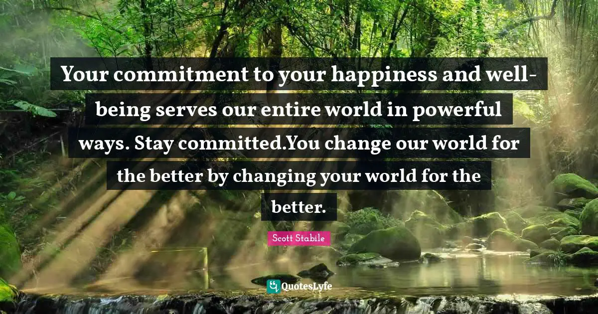 Your commitment to your happiness and well-being serves our entire world in powerful ways. Stay committed.You change our world for the better by changing your world for the better.