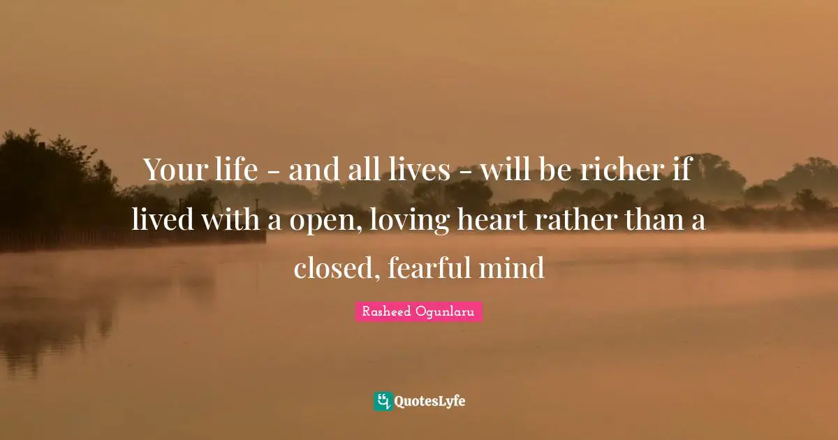 Your life - and all lives - will be richer if lived with a open, loving heart rather than a closed, fearful mind