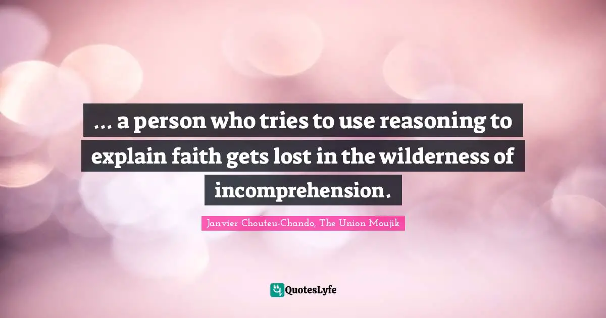 … a person who tries to use reasoning to explain faith gets lost in the wilderness of incomprehension.