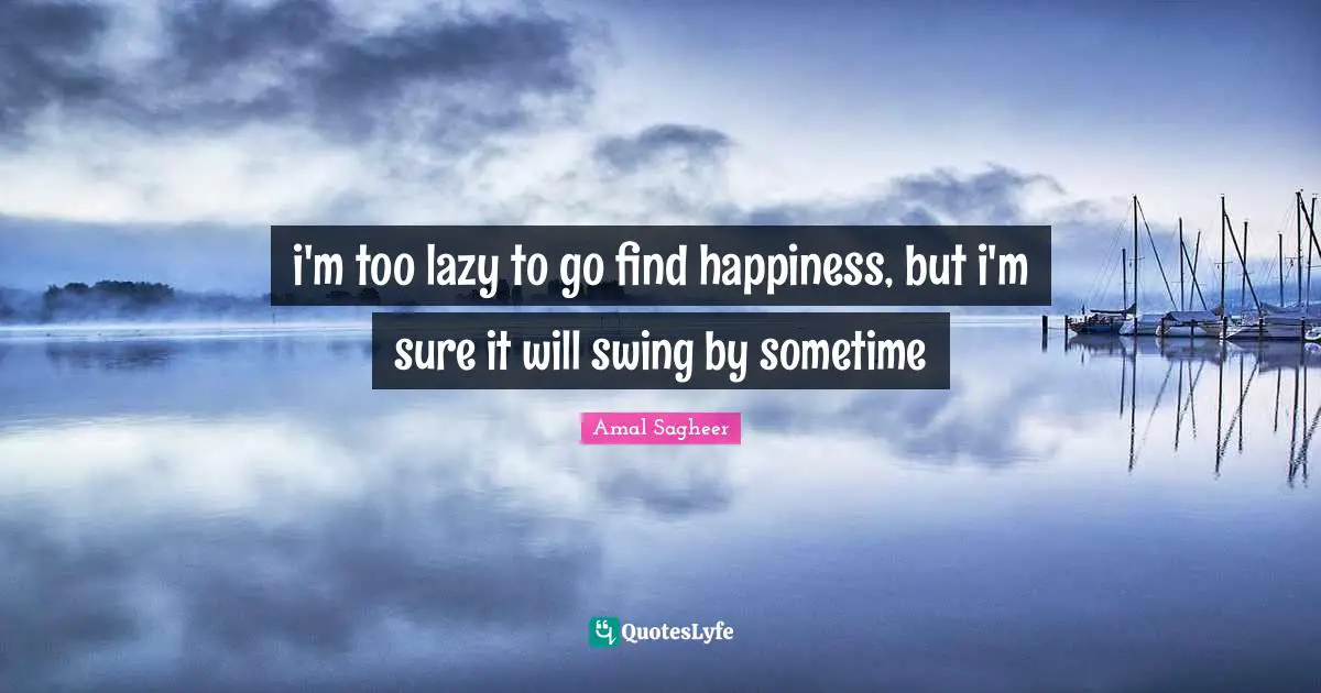 i'm too lazy to go find happiness, but i'm sure it will swing by sometime