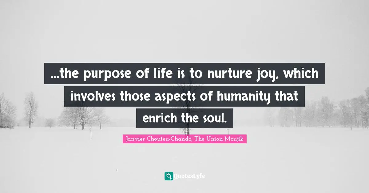 …the purpose of life is to nurture joy, which involves those aspects of humanity that enrich the soul.