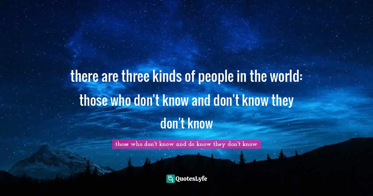 there are three kinds of people in the world: those who don't know and don't know they don't know