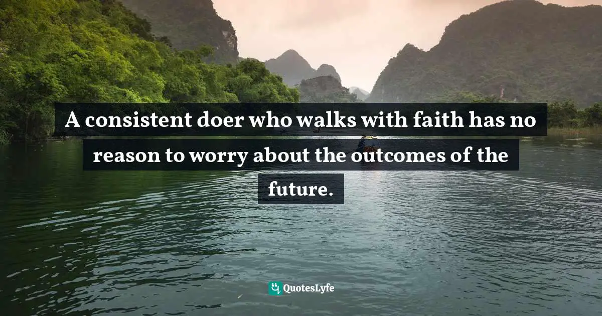 A consistent doer who walks with faith has no reason to worry about the outcomes of the future.