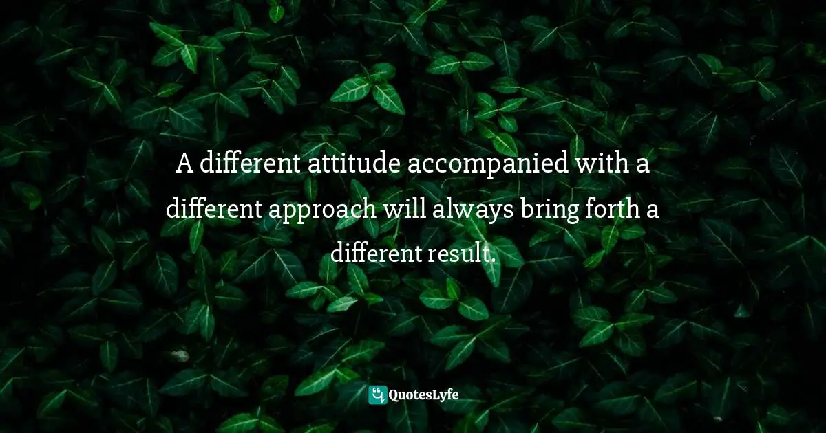 A different attitude accompanied with a different approach will always bring forth a different result.
