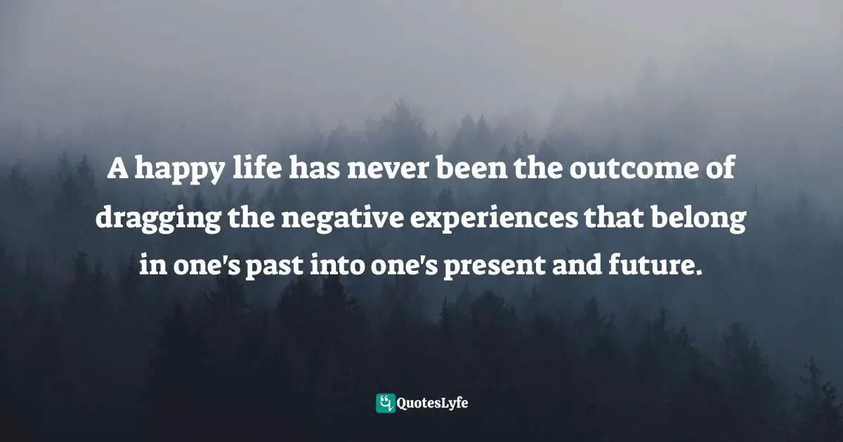 A happy life has never been the outcome of dragging the negative experiences that belong in one's past into one's present and future.