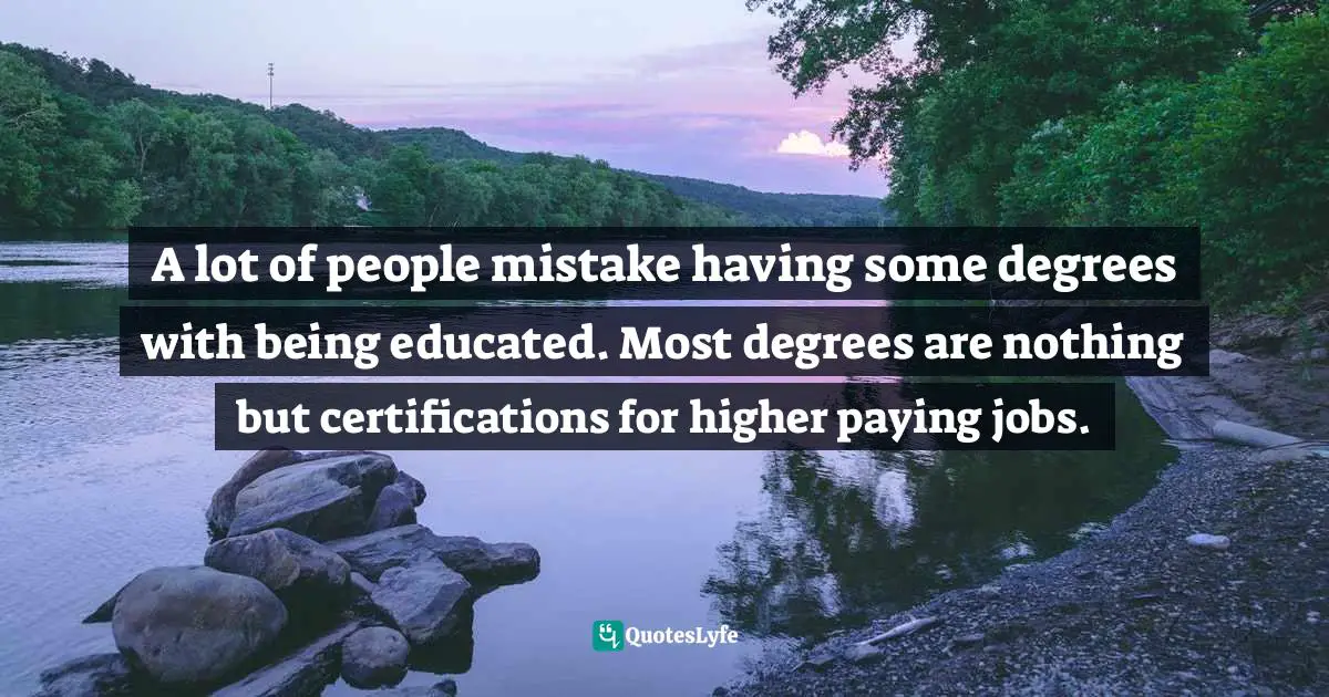 A lot of people mistake having some degrees with being educated. Most degrees are nothing but certifications for higher paying jobs.