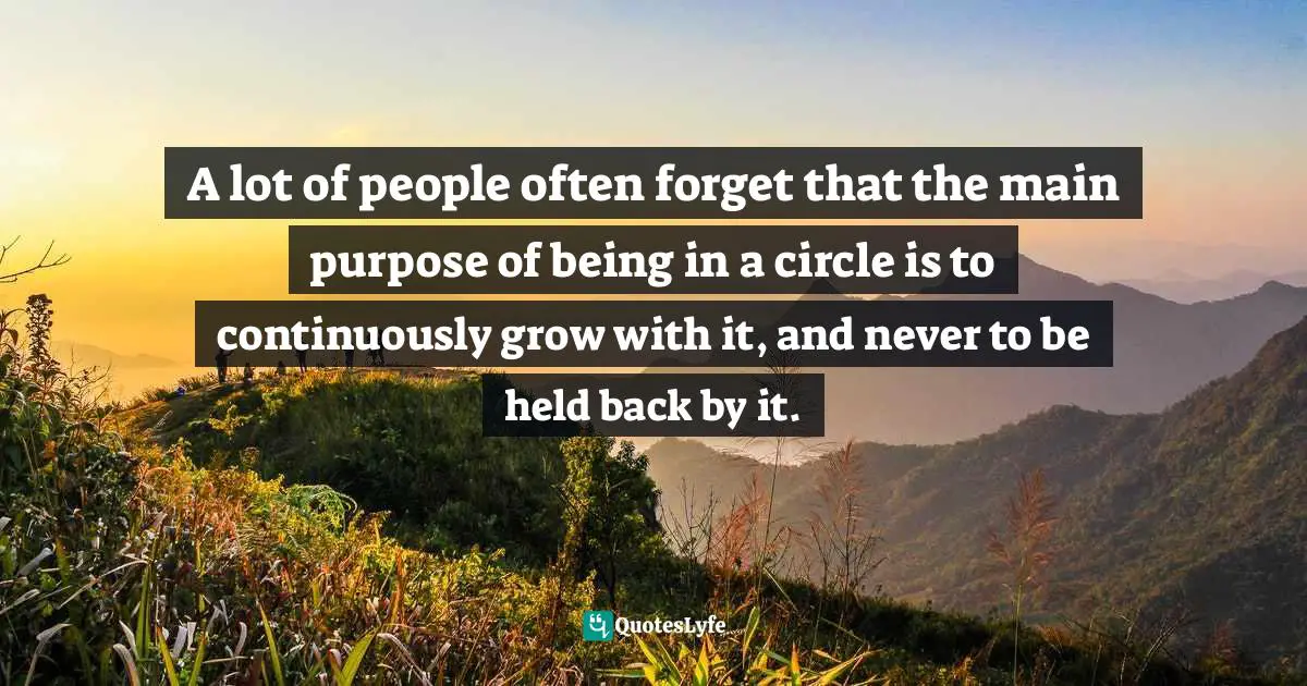 A lot of people often forget that the main purpose of being in a circle is to continuously grow with it, and never to be held back by it.