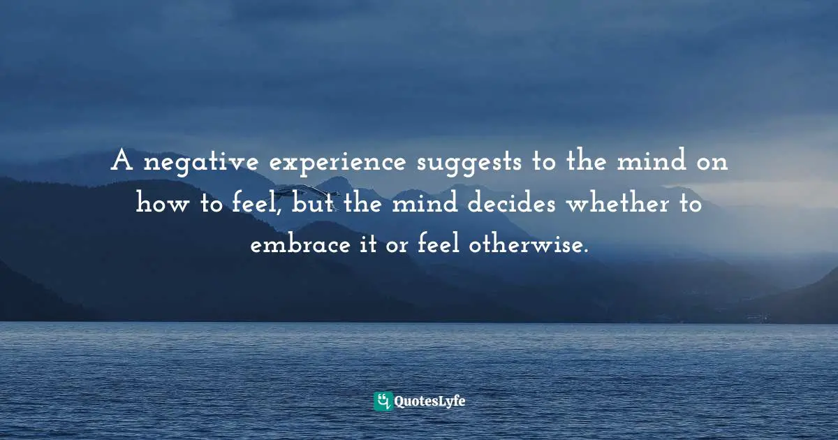 Negative Experience Quotes: "A negative experience suggests to the mind on how to feel, but the mind decides whether to embrace it or feel otherwise."