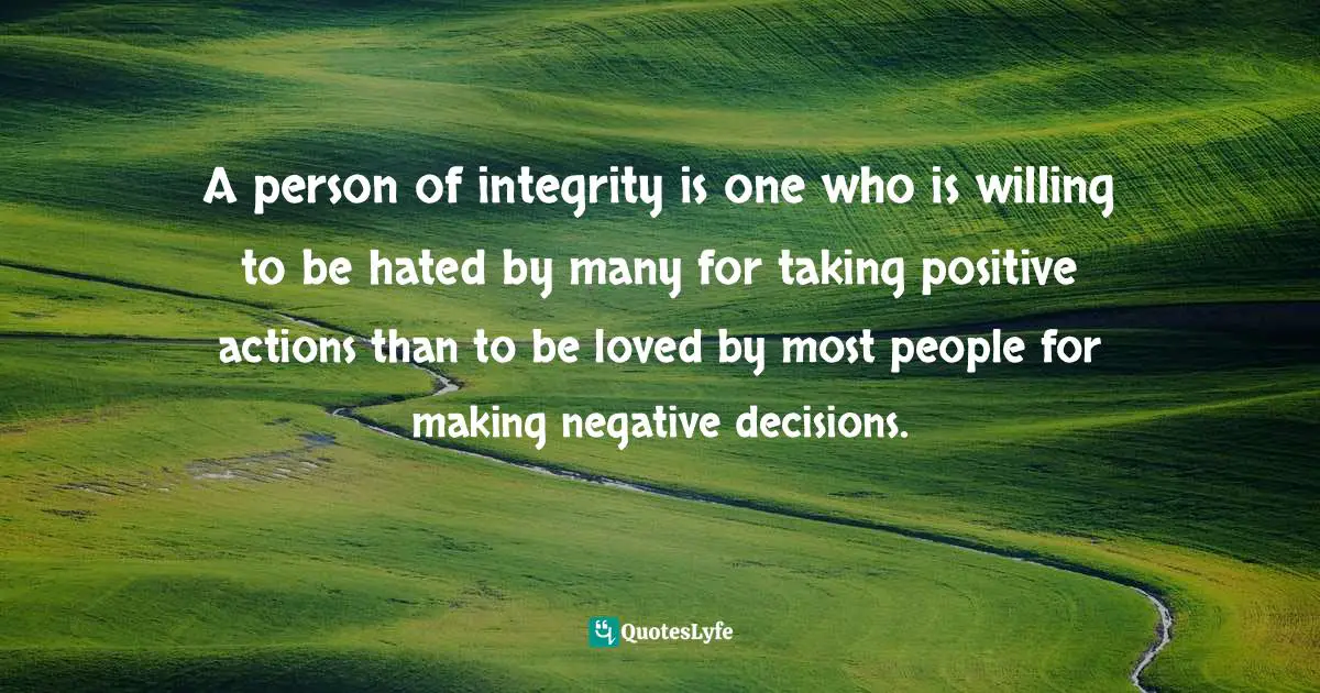A person of integrity is one who is willing to be hated by many for taking positive actions than to be loved by most people for making negative decisions.