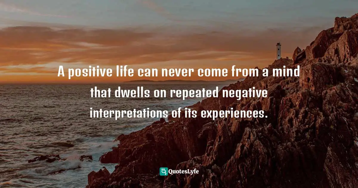 A positive life can never come from a mind that dwells on repeated negative interpretations of its experiences.
