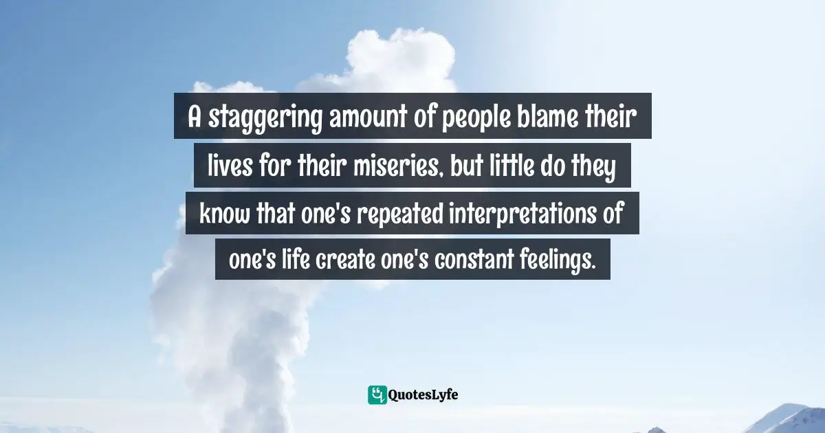 A staggering amount of people blame their lives for their miseries, but little do they know that one's repeated interpretations of one's life create one's constant feelings.