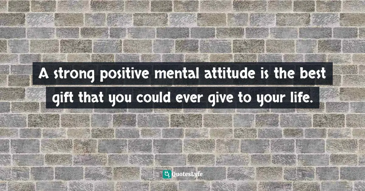 A strong positive mental attitude is the best gift that you could ever give to your life.