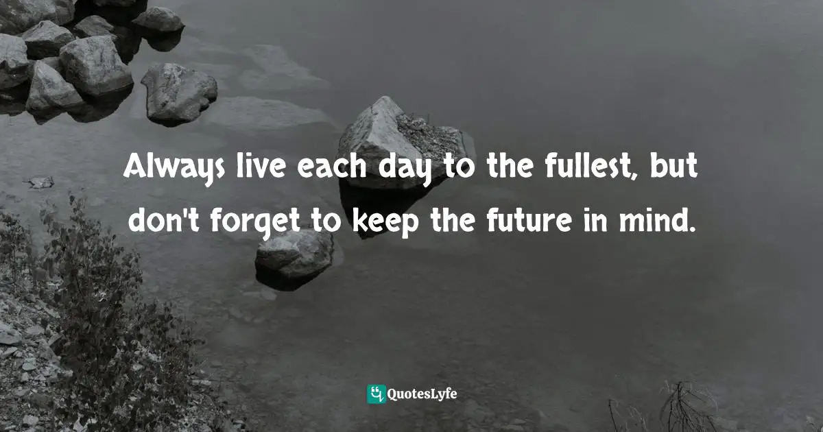 Always live each day to the fullest, but don't forget to keep the future in mind.