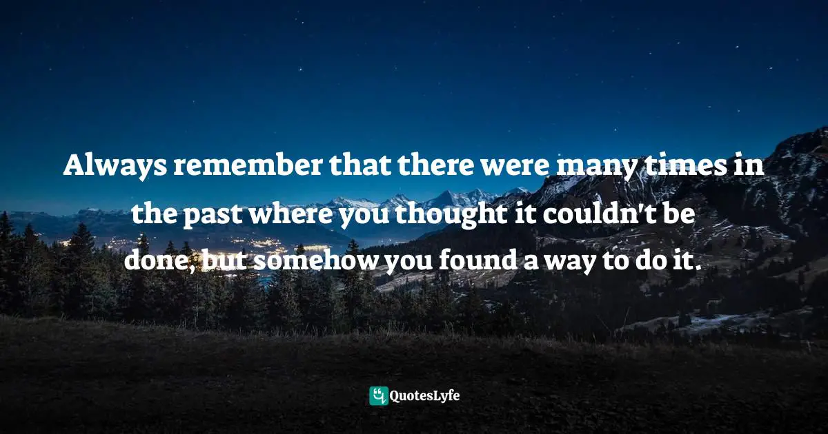 Always remember that there were many times in the past where you thought it couldn't be done, but somehow you found a way to do it.