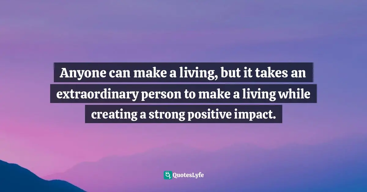 Anyone can make a living, but it takes an extraordinary person to make a living while creating a strong positive impact.