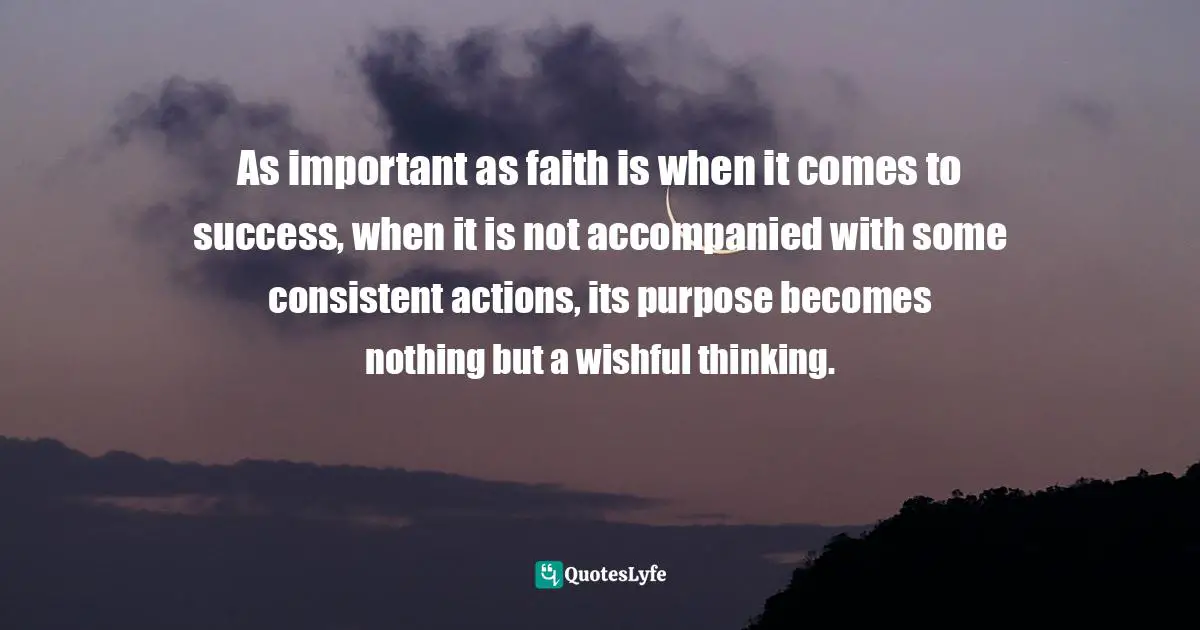  Quotes: As important as faith is when it comes to success, when it is not accompanied with some consistent actions, its purpose becomes nothing but a wishful thinking.