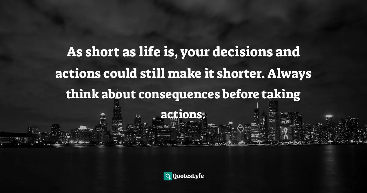 As short as life is, your decisions and actions could still make it shorter. Always think about consequences before taking actions.