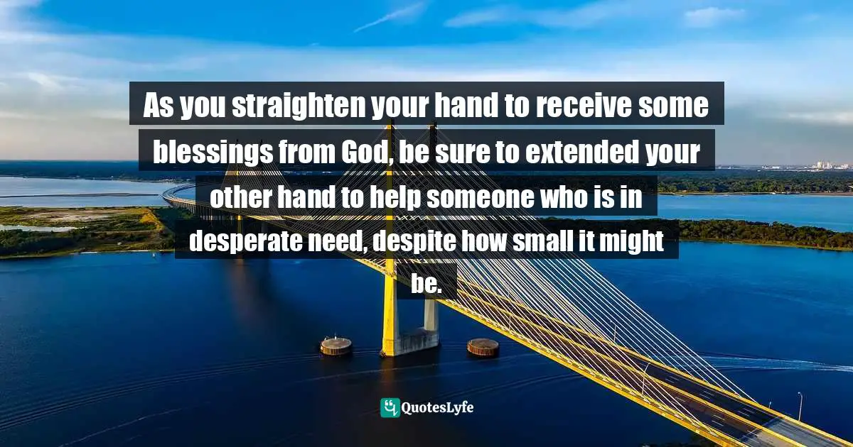 As you straighten your hand to receive some blessings from God, be sure to extended your other hand to help someone who is in desperate need, despite how small it might be.