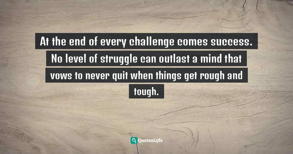 At the end of every challenge comes success. No level of struggle can outlast a mind that vows to never quit when things get rough and tough.