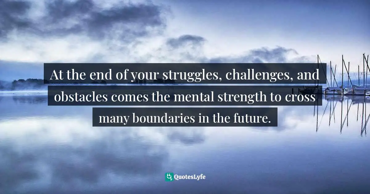 At the end of your struggles, challenges, and obstacles comes the mental strength to cross many boundaries in the future.