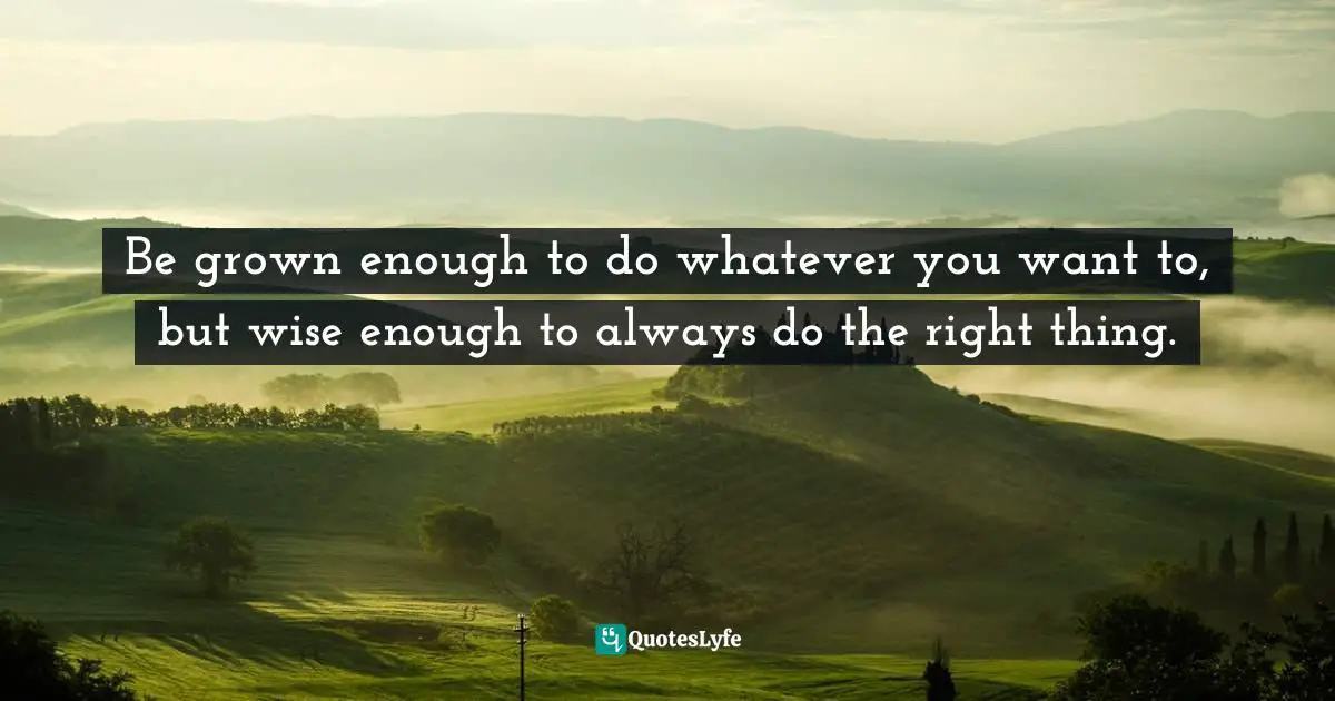 Be grown enough to do whatever you want to, but wise enough to always do the right thing.