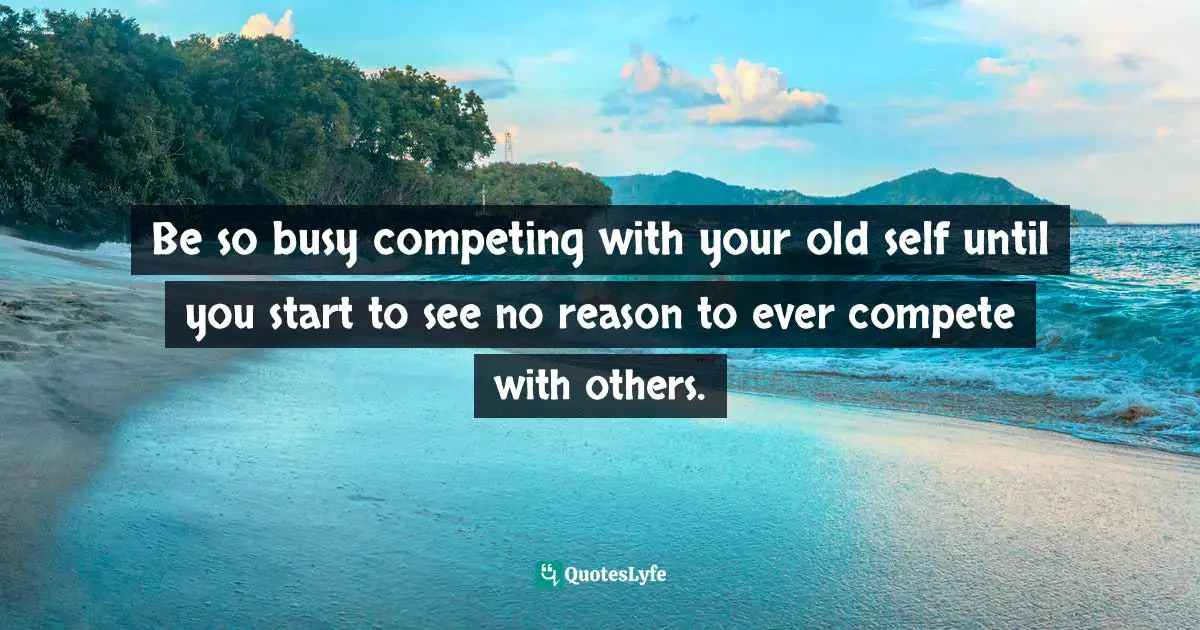 Be so busy competing with your old self until you start to see no reason to ever compete with others.