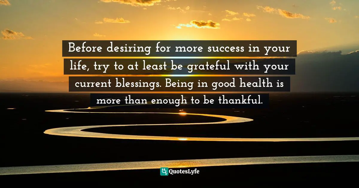 Before desiring for more success in your life, try to at least be grateful with your current blessings. Being in good health is more than enough to be thankful.