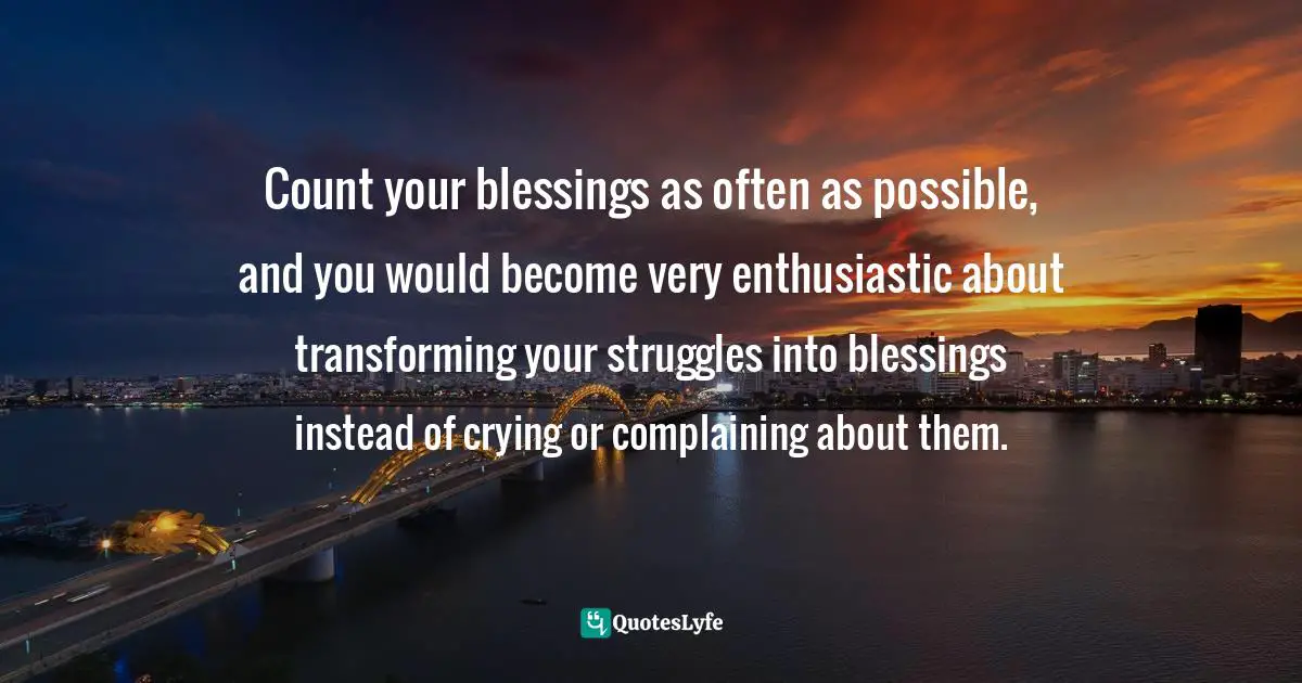 Count your blessings as often as possible, and you would become very enthusiastic about transforming your struggles into blessings instead of crying or complaining about them.