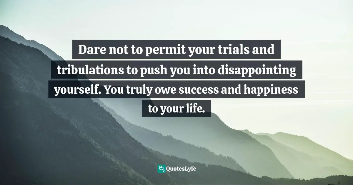 Dare not to permit your trials and tribulations to push you into disappointing yourself. You truly owe success and happiness to your life.
