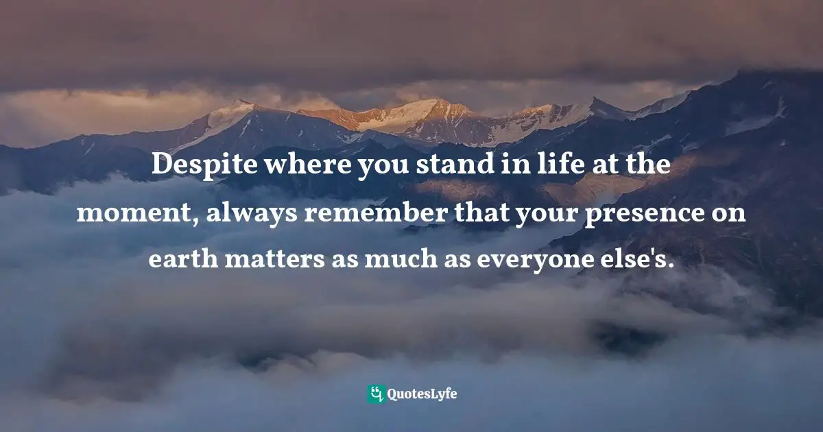 Where You Stand At The Moment Quotes: "Despite where you stand in life at the moment, always remember that your presence on earth matters as much as everyone else's."