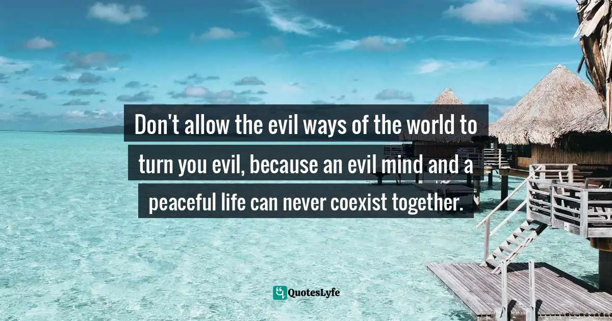 Don't allow the evil ways of the world to turn you evil, because an evil mind and a peaceful life can never coexist together.