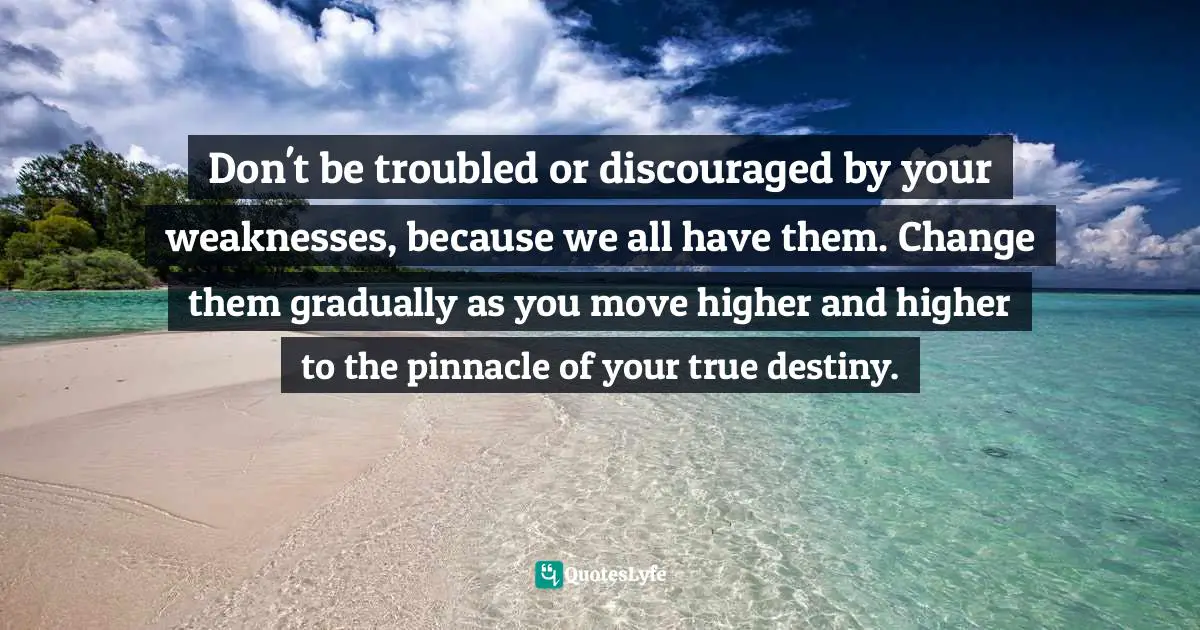 Don't be troubled or discouraged by your weaknesses, because we all have them. Change them gradually as you move higher and higher to the pinnacle of your true destiny.