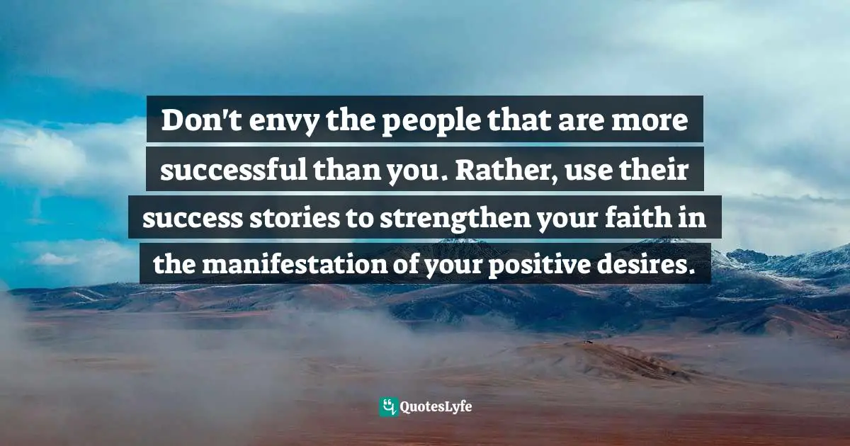Don't envy the people that are more successful than you. Rather, use their success stories to strengthen your faith in the manifestation of your positive desires.