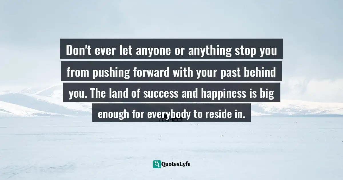 Don't ever let anyone or anything stop you from pushing forward with your past behind you. The land of success and happiness is big enough for everybody to reside in.