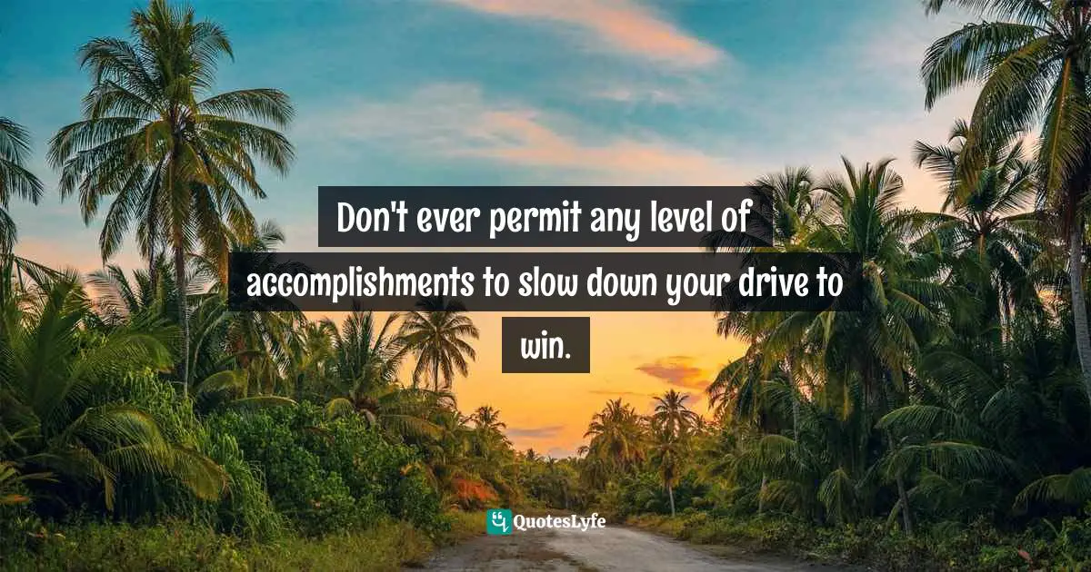 Don't ever permit any level of accomplishments to slow down your drive to win.