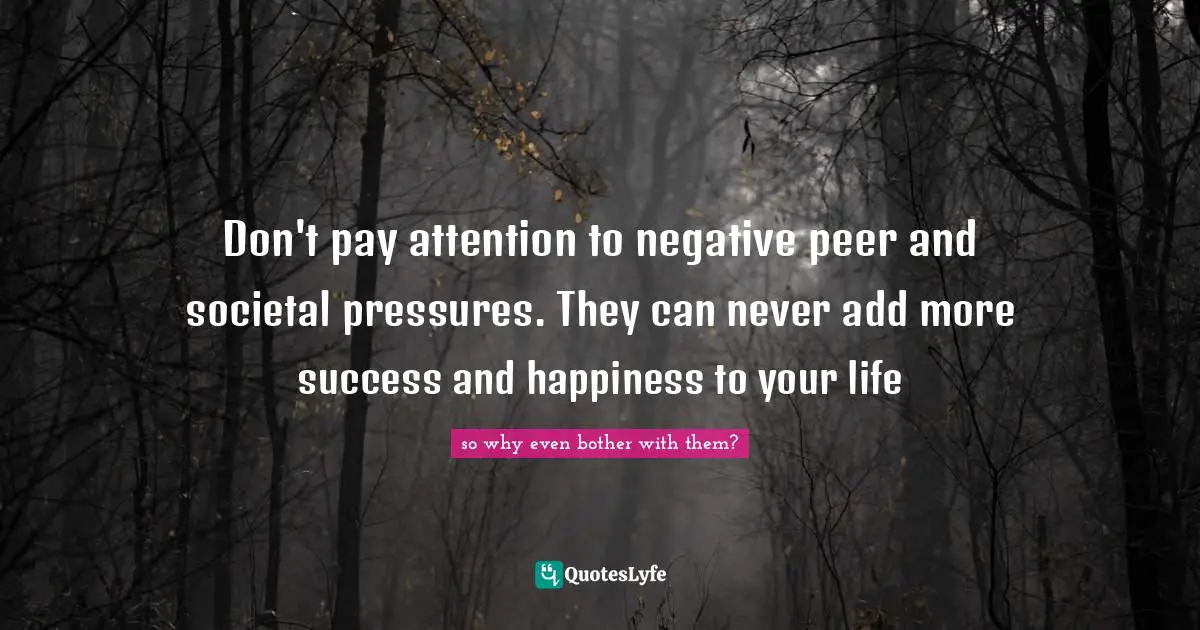 Don't pay attention to negative peer and societal pressures. They can never add more success and happiness to your life