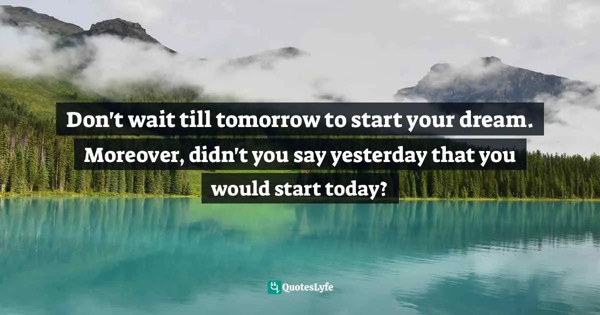 Don't wait till tomorrow to start your dream. Moreover, didn't you say yesterday that you would start today?