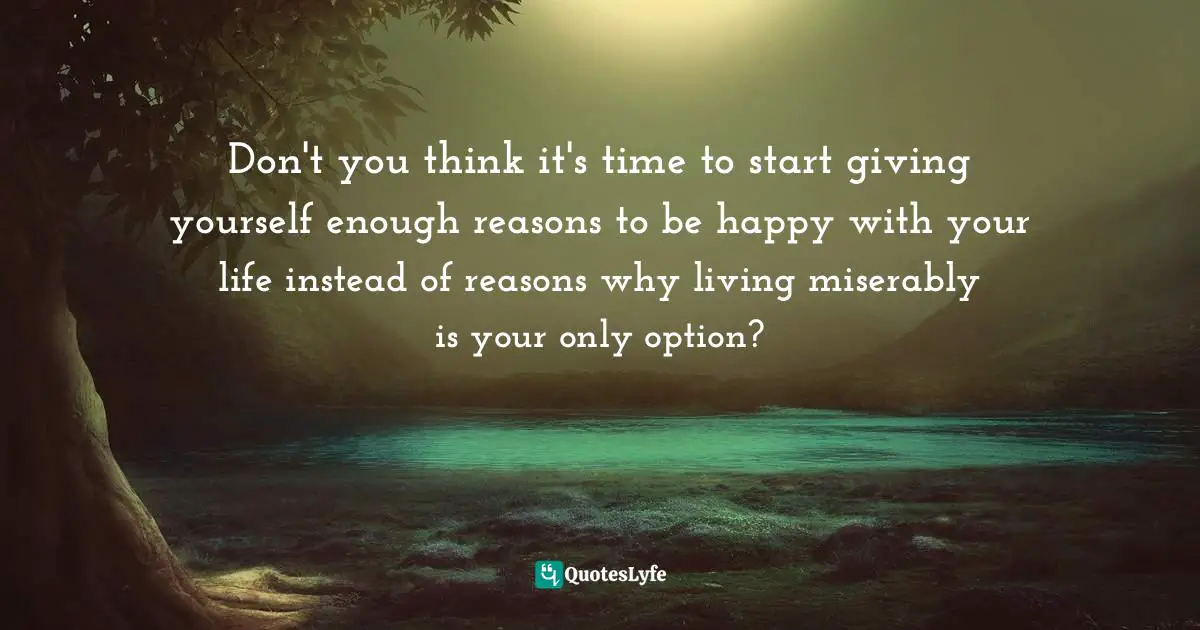 Don't you think it's time to start giving yourself enough reasons to be happy with your life instead of reasons why living miserably is your only option?