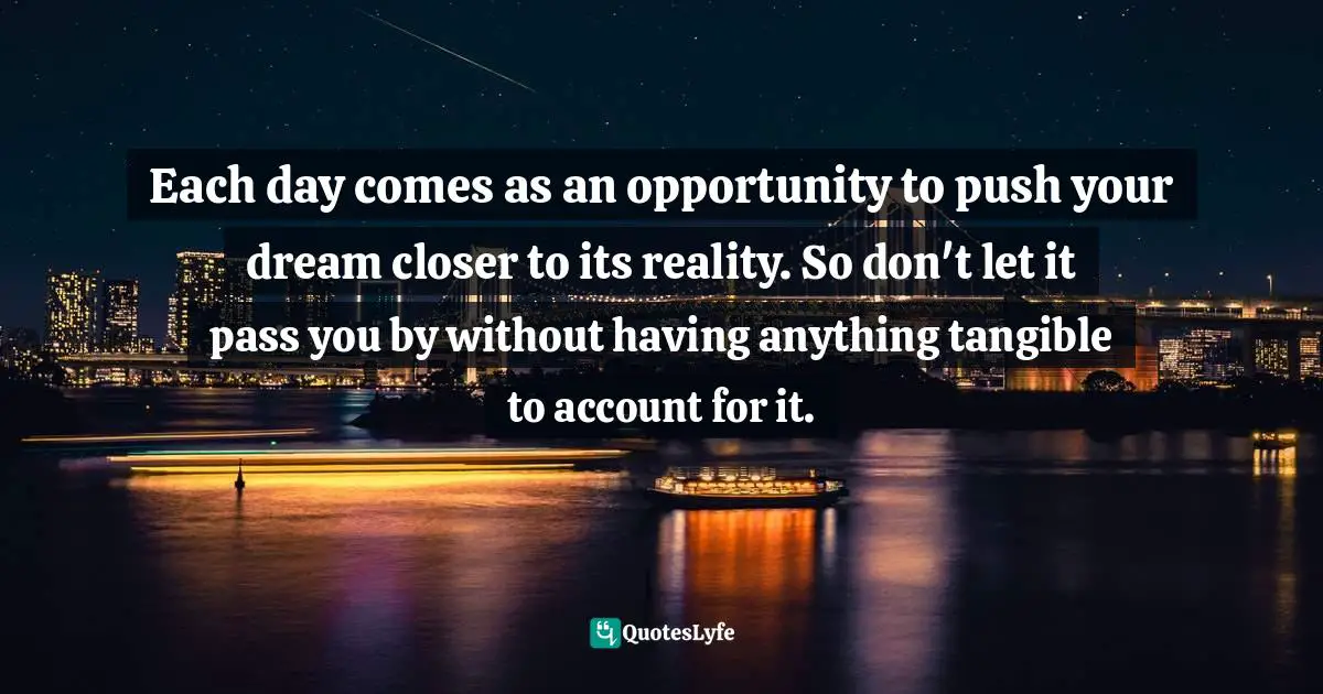 Each day comes as an opportunity to push your dream closer to its reality. So don't let it pass you by without having anything tangible to account for it.