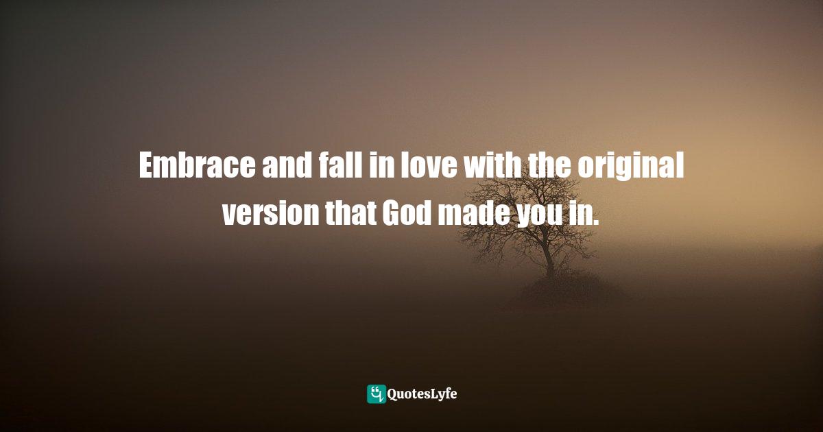 Embrace and fall in love with the original version that God made you in.