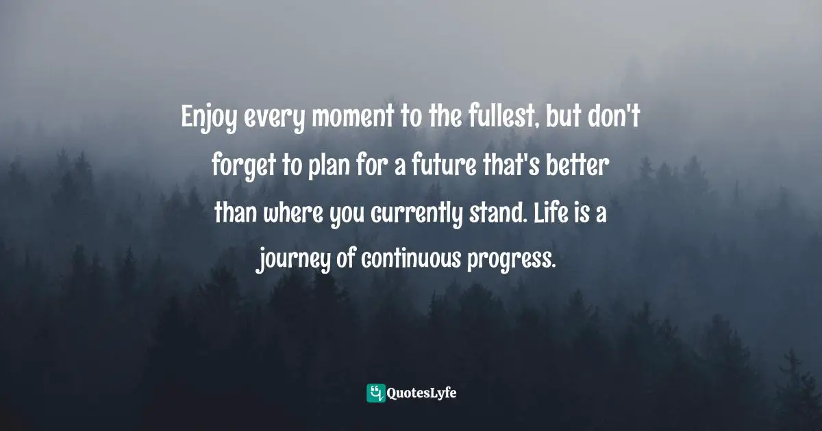 Better Future Quotes: "Enjoy every moment to the fullest, but don't forget to plan for a future that's better than where you currently stand. Life is a journey of continuous progress."