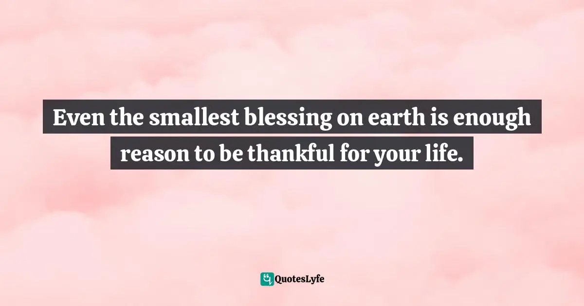 Even the smallest blessing on earth is enough reason to be thankful for your life.