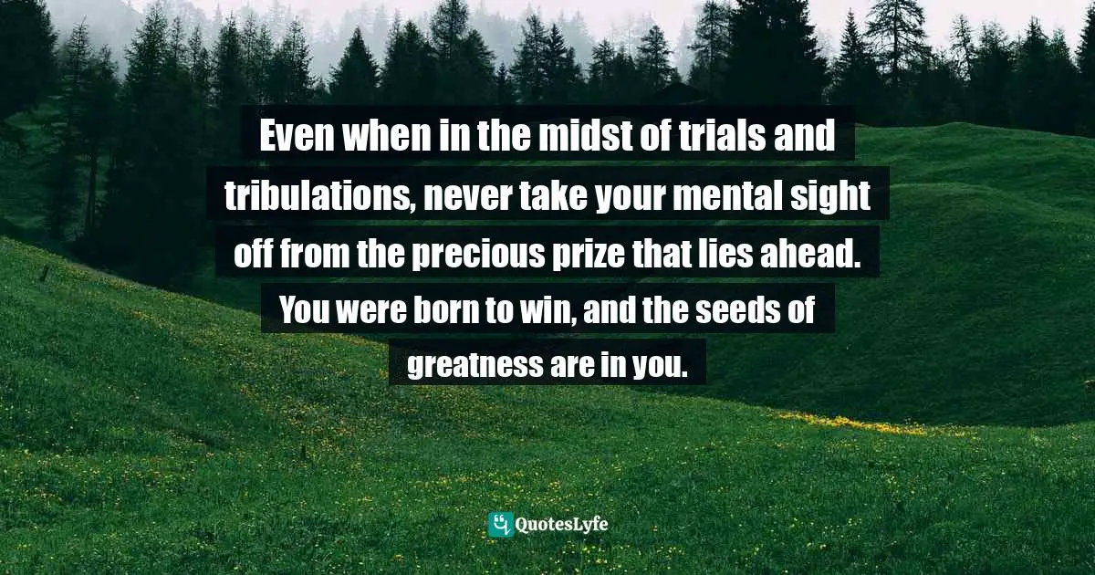 Even when in the midst of trials and tribulations, never take your mental sight off from the precious prize that lies ahead. You were born to win, and the seeds of greatness are in you.