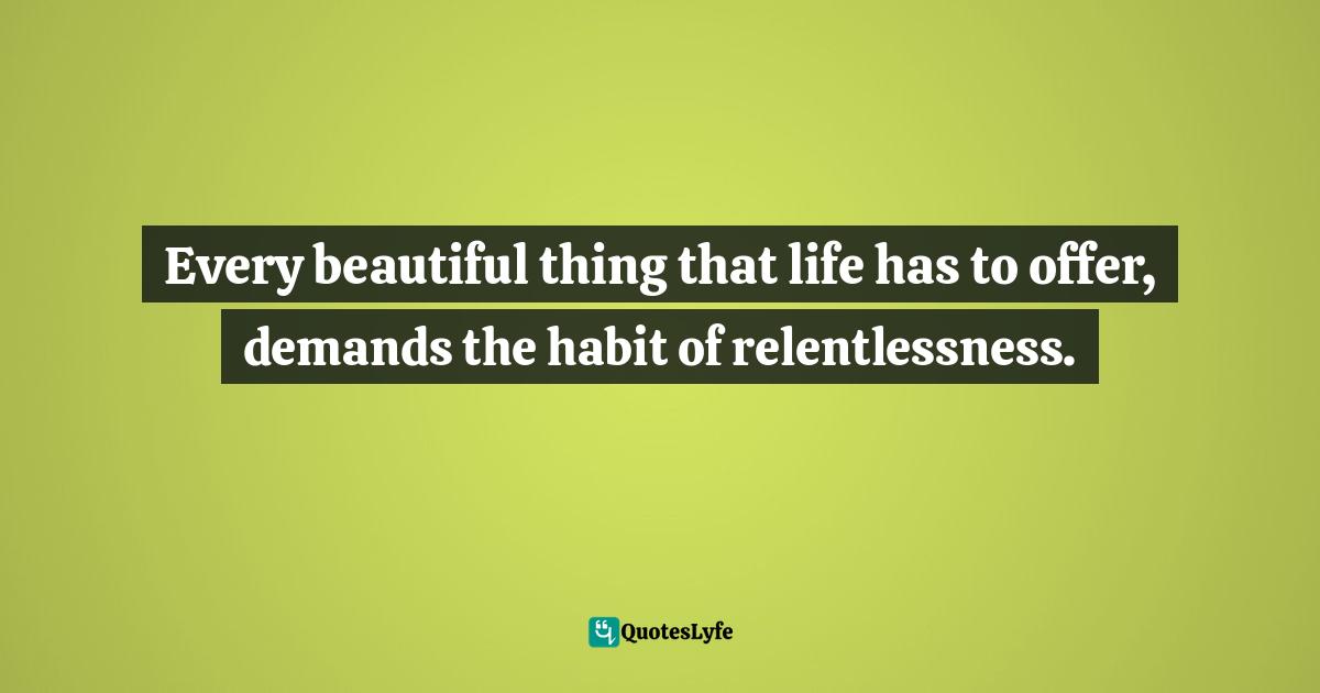 Every beautiful thing that life has to offer, demands the habit of relentlessness.