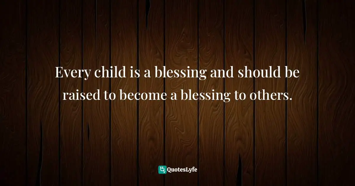 Every child is a blessing and should be raised to become a blessing to others.