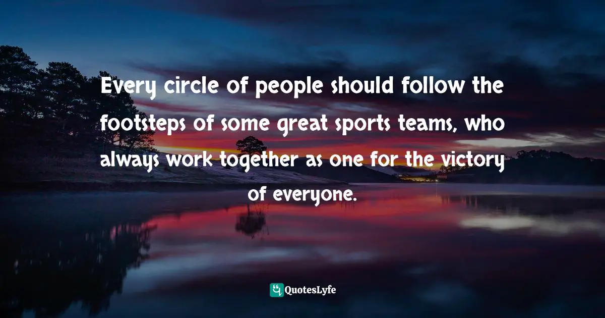 Every circle of people should follow the footsteps of some great sports teams, who always work together as one for the victory of everyone.