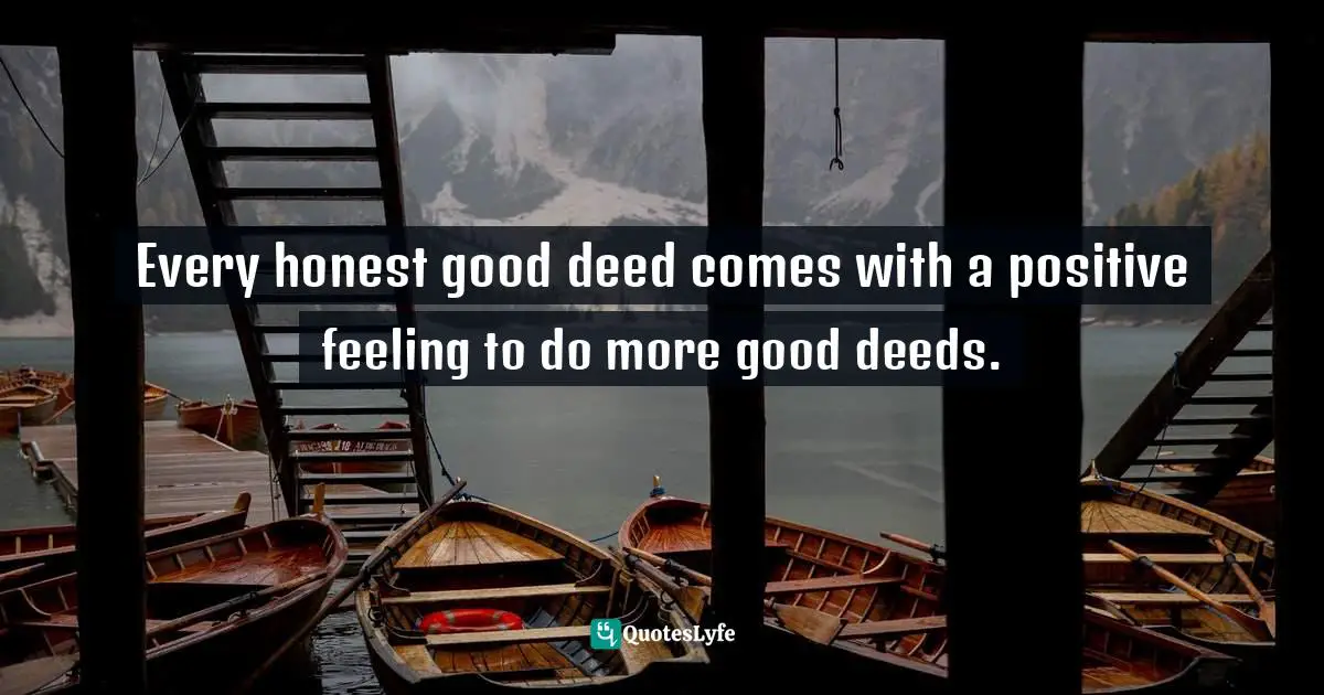 Every honest good deed comes with a positive feeling to do more good deeds.