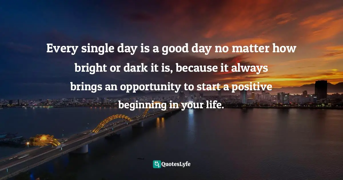 Every single day is a good day no matter how bright or dark it is, because it always brings an opportunity to start a positive beginning in your life.