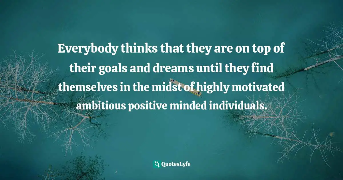 Everybody thinks that they are on top of their goals and dreams until they find themselves in the midst of highly motivated ambitious positive minded individuals.