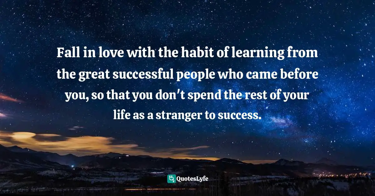 Fall in love with the habit of learning from the great successful people who came before you, so that you don't spend the rest of your life as a stranger to success.